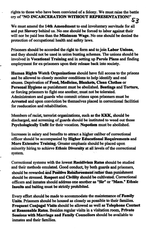 rights to those who have been convicted of a felony. We must raise the battle cry of "NO INCARCERATION WITHOUT REPRESENTATION!" s3 We must amend the 14th Amendment to end involuntary servitude for all and put Slavery behind us. No one should be forced to labor against their ‘will nor be paid less than the Minimum Wage. No one should be denied the protection of occupational health and safety laws. Prisoners should be accorded the right to form and to join Labor Unions, and they should not be used in union busting schemes. The unions should be involved in Voeational Training and in setting up Parole Plans and finding employment for ex-prisoners upon their release back into society. Human Rights Watch Organizations should have ful access to the prisons and be allowed to closely monitor conditions to help identify and end abuses. Deprivation of Food, Mediciae, Blankets, Clean Clothes or Personal Hygiene as punishment must be abolished. Beatings and Torture, or forcing prisoners t fight one another, must not be tolerated. Administrators and guards who commit crimes upon prisoners must be Arrested and upon conviction be themselves placed in correctional fucilities Members of racist, terrorist organizations, such as the KKK, should be discharged, and screening of guards should be instituted to weed out those Psychologically Unfit for their vocation. Nepotism must be abolished. Increases in salary and benefits to atract a higher caliber of correctional officer should be accompanied by Higher Educational Requirements and More Extensive Training, Greater emphasis should be placed upon minority hiring to achieve Ethnic Diversity at ll levels of the correctional system. and their methods emulsted. Good conduct, by both goards and prisoners, should be rewarded and Positive Reinforcement rather than punishment should be stressed. Respect and Civility should be cultivated. Correctional officers and inmates should address one another as "Sir" or "Mam." Ethnic Insults and baiting must be strictly prohibited. Every effort should be made to accommodate the maintenance of Family Units. Prisoners should be housed as closely as possible to their families. Frequent Conjugal Visits should be allowed as well as Telephone Contact at Reasonable Rates. Besides regular visits in a visitation room, Private Sessions with Marriage and Family Councilors should be available to